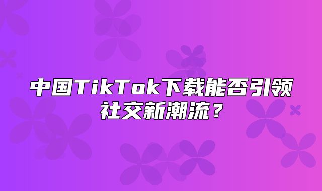 中国TikTok下载能否引领社交新潮流？
