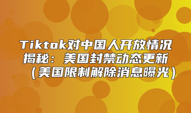 Tiktok对中国人开放情况揭秘：美国封禁动态更新美国限制解除消息曝光