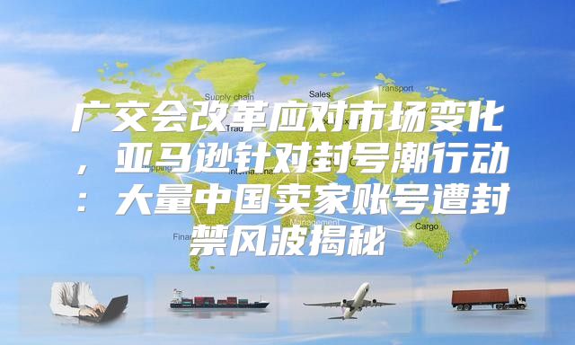 广交会改革应对市场变化，亚马逊针对封号潮行动：大量中国卖家账号遭封禁风波揭秘