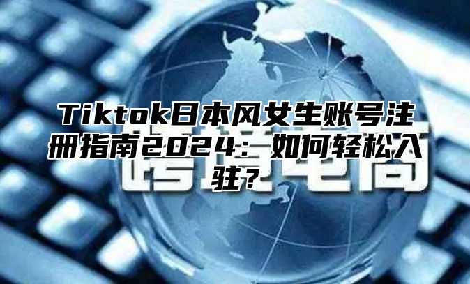 Tiktok日本风女生账号注册指南2025如何轻松入驻？