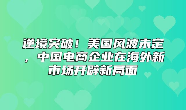 逆境突破！美国风波未定，中国电商企业在海外新市场开辟新局面