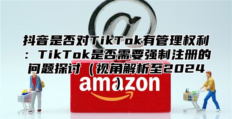 抖音是否对TikTok有管理权利：TikTok是否需要强制注册的问题探讨视角解析至2025