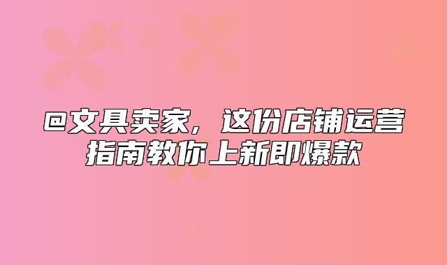@文具卖家, 这份店铺运营指南教你上新即爆款