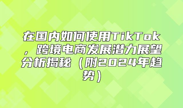 在国内如何使用TikTok，跨境电商发展潜力展望分析揭秘附2025年趋势