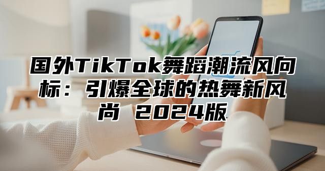 国外TikTok舞蹈潮流风向标：引爆全球的热舞新风尚 2025版