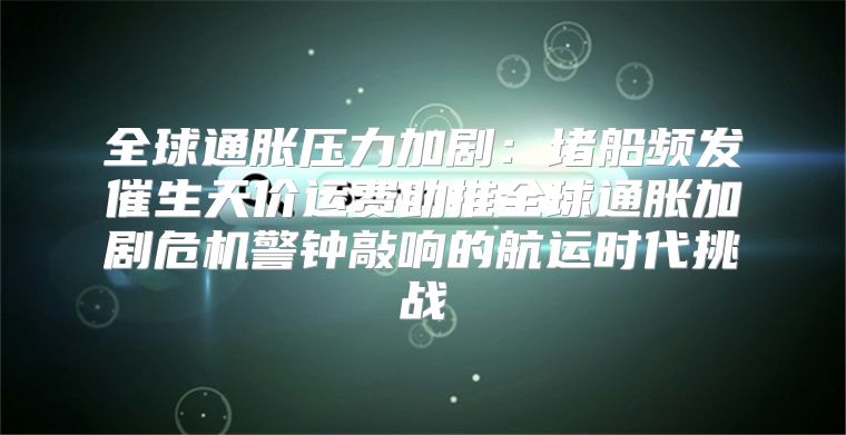 全球通胀压力加剧：堵船频发催生天价运费助推全球通胀加剧危机警钟敲响的航运时代挑战