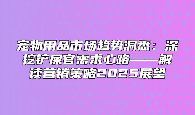 宠物用品市场趋势洞悉：深挖铲屎官需求心路——解读营销策略2025展望