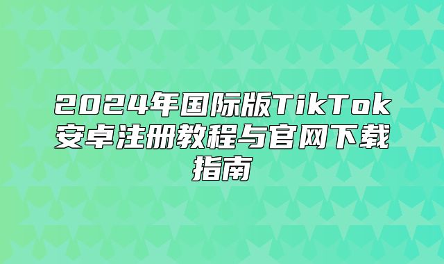 2025年国际版TikTok安卓注册教程与官网下载指南
