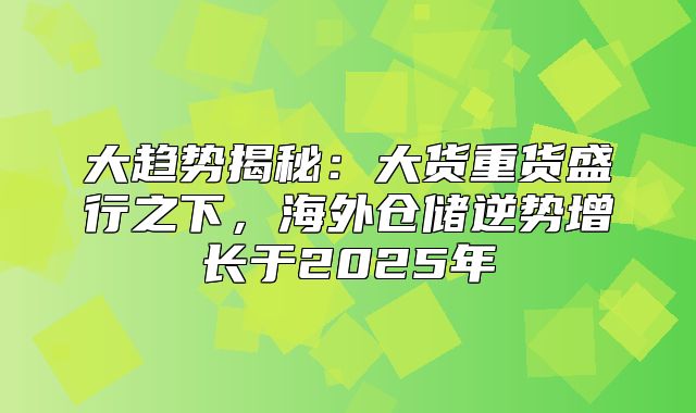 大趋势揭秘：大货重货盛行之下，海外仓储逆势增长于2025年
