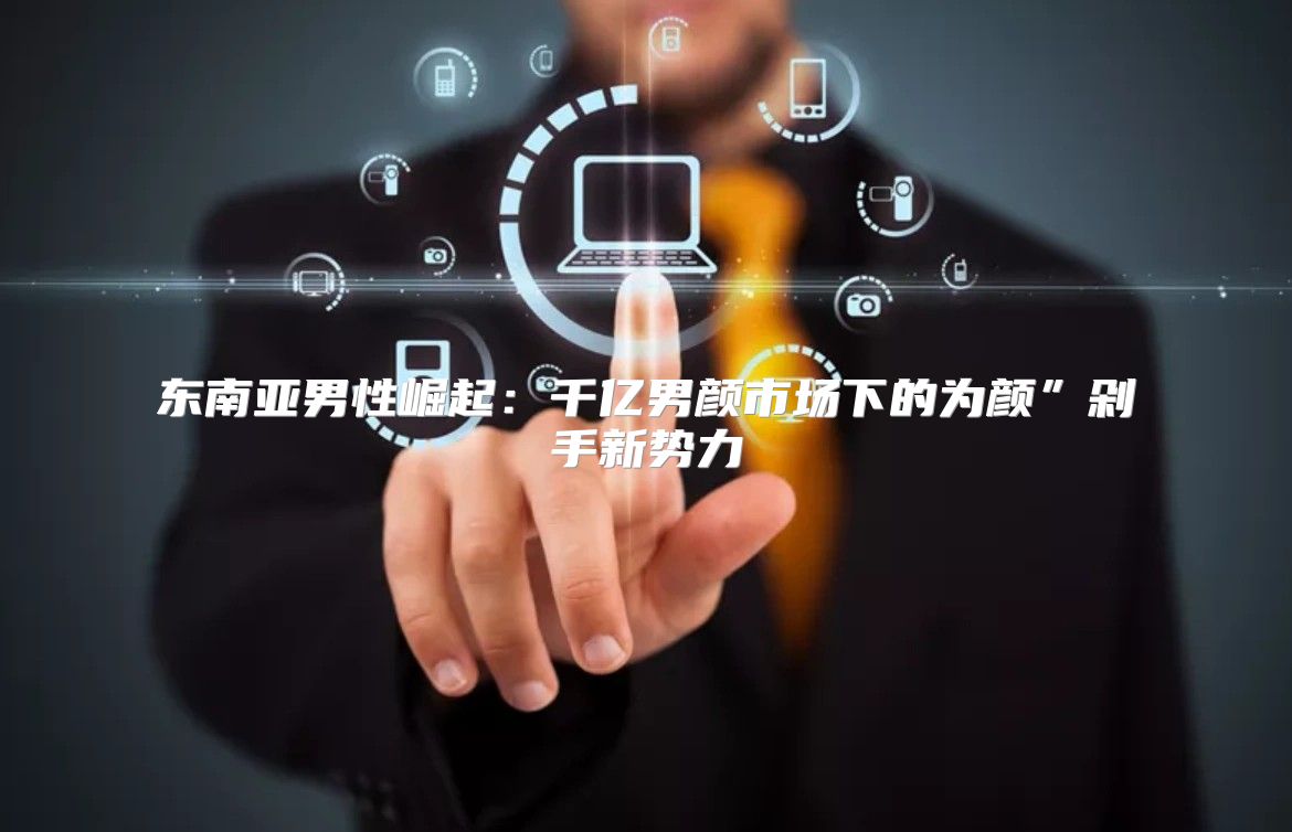 东南亚男性崛起：千亿男颜市场下的为颜”剁手新势力