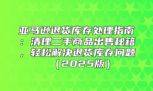 亚马逊退货库存处理指南：清理二手商品出售秘籍，轻松解决退货库存问题2025版