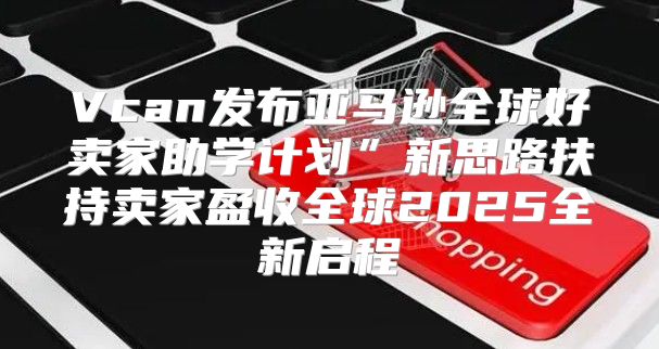 Vcan发布亚马逊全球好卖家助学计划”新思路扶持卖家盈收全球2025全新启程