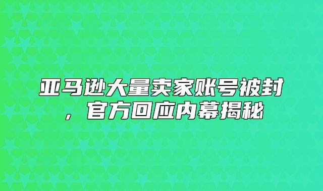 亚马逊大量卖家账号被封，官方回应内幕揭秘