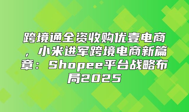跨境通全资收购优壹电商，小米进军跨境电商新篇章：Shopee平台战略布局2025