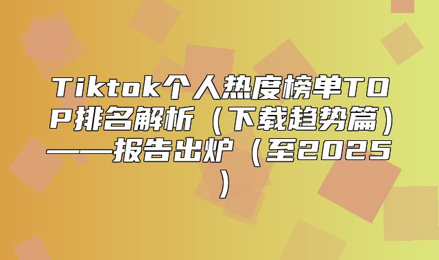 Tiktok个人热度榜单TOP排名解析下载趋势篇——报告出炉至2025