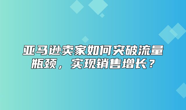 亚马逊卖家如何突破流量瓶颈，实现销售增长？