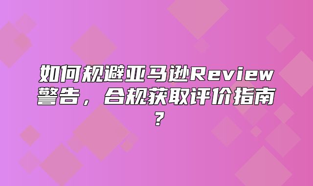 如何规避亚马逊Review警告，合规获取评价指南？