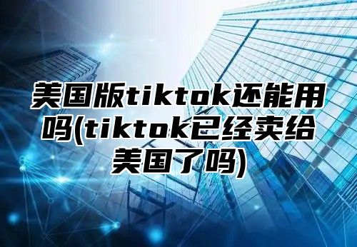 美国版tiktok还能用吗(tiktok已经卖给美国了吗)