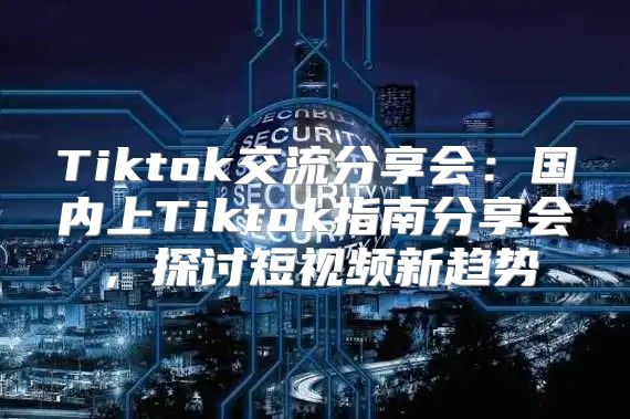 Tiktok交流分享会：国内上Tiktok指南分享会，探讨短视频新趋势
