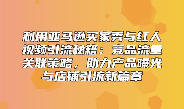 利用亚马逊买家秀与红人视频引流秘籍：竞品流量关联策略，助力产品曝光与店铺引流新篇章