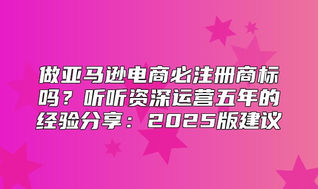 做亚马逊电商必注册商标吗？听听资深运营五年的经验分享：2025版建议