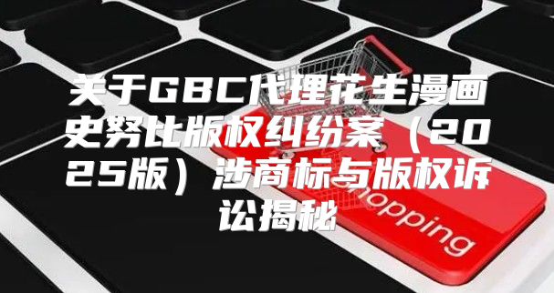 关于GBC代理花生漫画史努比版权纠纷案2025版涉商标与版权诉讼揭秘
