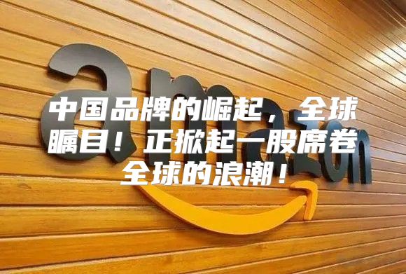 中国品牌的崛起，全球瞩目！正掀起一股席卷全球的浪潮！