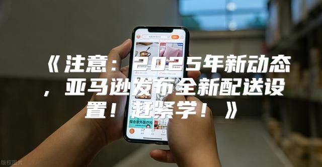 注意：2025年新动态，亚马逊发布全新配送设置！赶紧学！