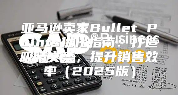 亚马逊卖家Bullet Points优化指南：打造吸睛文案，提升销售效率2025版
