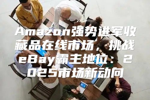 Amazon强势进军收藏品在线市场，挑战eBay霸主地位：2025市场新动向