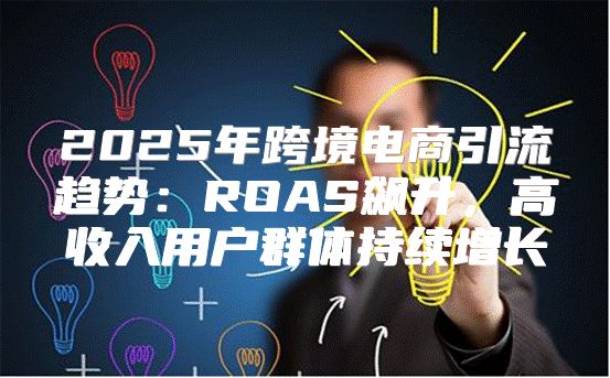 2025年跨境电商引流趋势：ROAS飙升，高收入用户群体持续增长