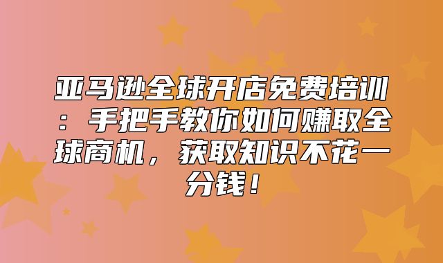 亚马逊全球开店免费培训：手把手教你如何赚取全球商机，获取知识不花一分钱！