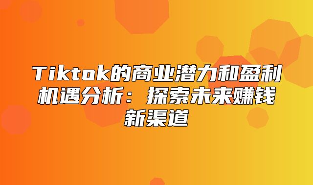 Tiktok的商业潜力和盈利机遇分析：探索未来赚钱新渠道