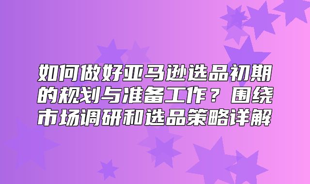 如何做好亚马逊选品初期的规划与准备工作？围绕市场调研和选品策略详解