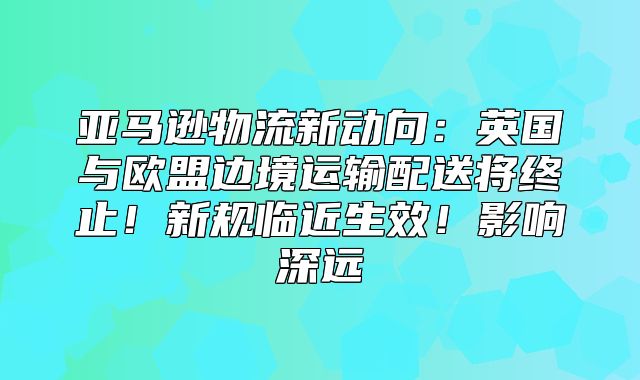 亚马逊物流新动向：英国与欧盟边境运输配送将终止！新规临近生效！影响深远