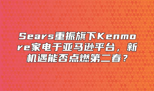 Sears重振旗下Kenmore家电于亚马逊平台，新机遇能否点燃第二春？