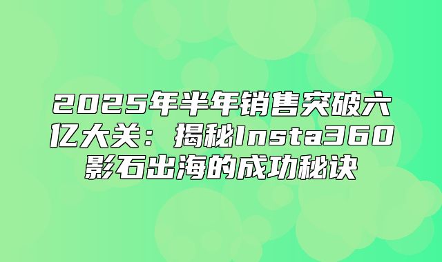 2025年半年销售突破六亿大关：揭秘Insta360影石出海的成功秘诀