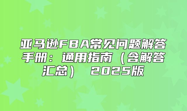 亚马逊FBA常见问题解答手册：通用指南含解答汇总 2025版