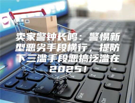 卖家警钟长鸣：警惕新型恶劣手段横行，提防下三滥手段恶搞泛滥在2025！
