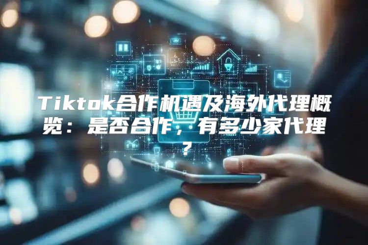 Tiktok合作机遇及海外代理概览：是否合作，有多少家代理？