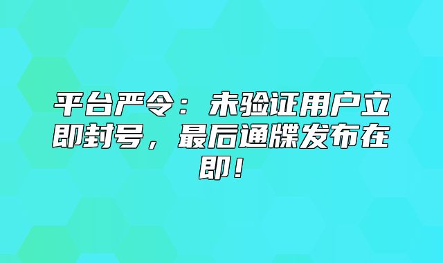 平台严令：未验证用户立即封号，最后通牒发布在即！