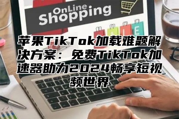 苹果TikTok加载难题解决方案：免费TikTok加速器助力2025畅享短视频世界