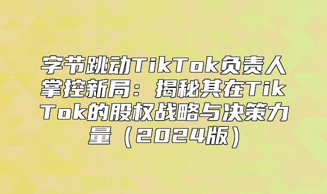 字节跳动TikTok负责人掌控新局：揭秘其在TikTok的股权战略与决策力量2025版