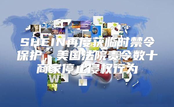 SHEIN再度获临时禁令保护，美国法院责令数十商家停止侵权行为