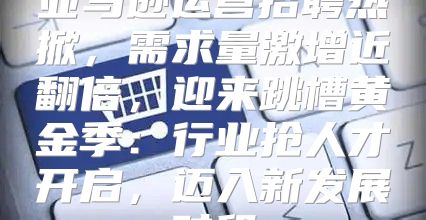 亚马逊运营招聘热掀，需求量激增近翻倍，迎来跳槽黄金季：行业抢人才开启，迈入新发展时段