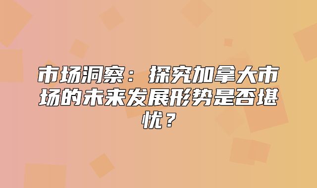 市场洞察：探究加拿大市场的未来发展形势是否堪忧？