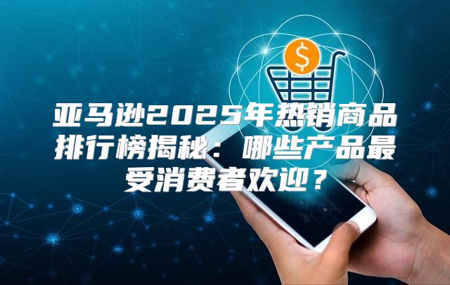 亚马逊2025年热销商品排行榜揭秘：哪些产品最受消费者欢迎？