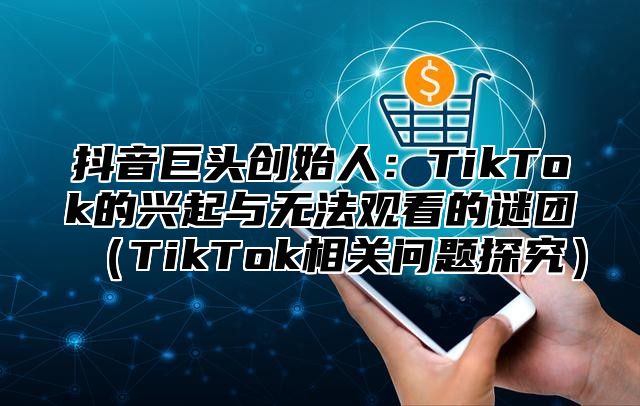 抖音巨头创始人：TikTok的兴起与无法观看的谜团TikTok相关问题探究