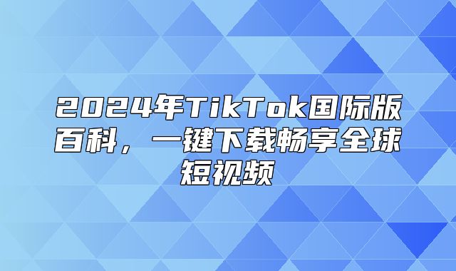 2025年TikTok国际版百科，一键下载畅享全球短视频
