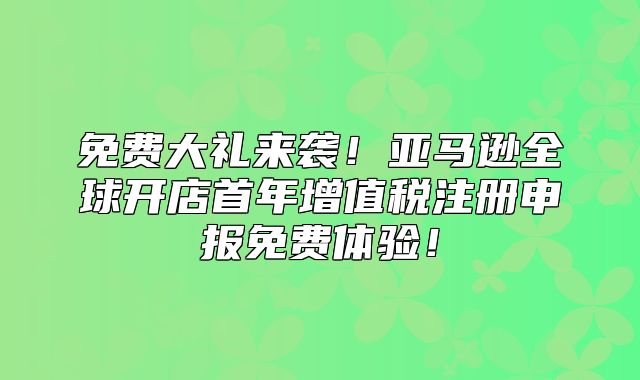 免费大礼来袭！亚马逊全球开店首年增值税注册申报免费体验！
